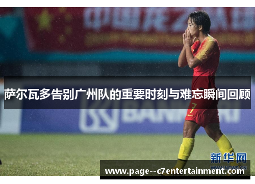 萨尔瓦多告别广州队的重要时刻与难忘瞬间回顾