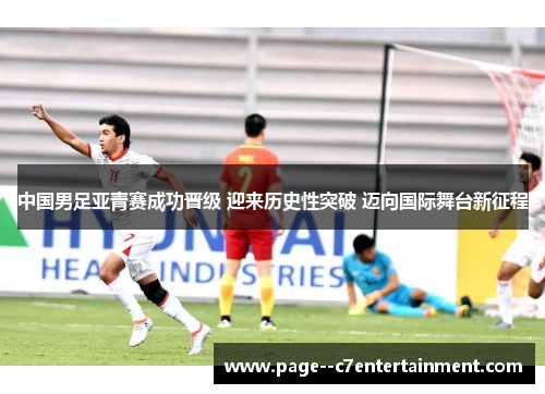 中国男足亚青赛成功晋级 迎来历史性突破 迈向国际舞台新征程 中国男足亚青赛成功晋级 迎来历史性突破 迈向国际舞台新征程