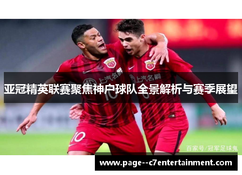 亚冠精英联赛聚焦神户球队全景解析与赛季展望 亚冠精英联赛聚焦神户球队全景解析与赛季展望